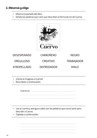 |106
2. Observa y elige
• Observa la portada del libro.
• Señala las palabras que crees que describen la forma de ser de Cuervo.
DESESPERADO CARROÑERO NEGRO
ORGULLOSO CREATIVO TRABAJADOR
ATROPELLADO DEPREDADOR MALO
• ¿Cómo te imaginas a Cuervo?
• Descríbelo a continuación.
Cuervo es ................................................................................................
....................................................................................................................
....................................................................................................................
• Lee el cuento y averigua cuáles son las palabras que usa el autor para
describir a Cuervo.
• Cópialas a continuación:
....................................................................................................................
....................................................................................................................
....................................................................................................................
....................................................................................................................
 