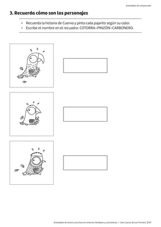Actividades de lectura y escritura en entornos familiares y comunitarios / Libro Cuervo de Leo Timmers |107
3. Recuerda cómo son los personajes
• Recuerda la historia de Cuervo y pinta cada pajarito según su color.
• Escribe el nombre en el recuadro: COTORRA–PINZÓN–CARBONERO.
Actividades de comprensión
 