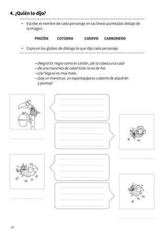 |108
4. ¿Quién lo dijo?
• Escribe el nombre de cada personaje en las líneas punteadas debajo de
la imagen.
• Copia en los globos de diálogo lo que dijo cada personaje.
—¡Negro! Es negro como el carbón, ¡de la cabeza a la cola!
—¡Ni una manchita de color! Este no es de fiar.
—¡Uy! Seguro es muy malo.
—¡Soy un monstruo, un espantapájaros cubierto de alquitrán
y plumas!
PINZÓN CUERVO
COTORRA CARBONERO
..........................................
..........................................
..........................................
..........................................
.....................................................
.....................................................
.....................................................
.....................................................
.....................................................
.....................................................
.....................................................
.....................................................
.....................................................
.....................................................
.....................................................
.....................................................
.....................................................
.....................................................
.....................................................
.....................................................
 