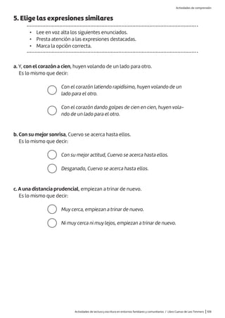 Actividades de lectura y escritura en entornos familiares y comunitarios / Libro Cuervo de Leo Timmers |109
c. A una distancia prudencial, empiezan a trinar de nuevo.
Es lo mismo que decir:
5. Elige las expresiones similares
• Lee en voz alta los siguientes enunciados.
• Presta atención a las expresiones destacadas.
• Marca la opción correcta.
a. Y, con el corazón a cien, huyen volando de un lado para otro.
Es lo mismo que decir:
Con el corazón latiendo rapidísimo, huyen volando de un
lado para el otro.
Con el corazón dando golpes de cien en cien, huyen vola-
ndo de un lado para el otro.
Con su mejor actitud, Cuervo se acerca hasta ellos.
Desganado, Cuervo se acerca hasta ellos.
Muy cerca, empiezan a trinar de nuevo.
Ni muy cerca ni muy lejos, empiezan a trinar de nuevo.
b. Con su mejor sonrisa, Cuervo se acerca hasta ellos.
Es lo mismo que decir:
Actividades de comprensión
 