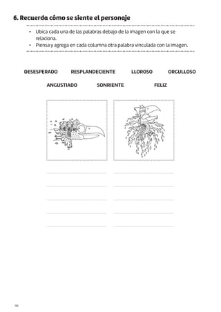 |110
6. Recuerda cómo se siente el personaje
• Ubica cada una de las palabras debajo de la imagen con la que se
relaciona.
• Piensa y agrega en cada columna otra palabra vinculada con la imagen.
DESESPERADO
ANGUSTIADO
RESPLANDECIENTE
SONRIENTE
LLOROSO
FELIZ
ORGULLOSO
.......................................................
.......................................................
.......................................................
.......................................................
.......................................................
.......................................................
.......................................................
.......................................................
.......................................................
.......................................................
 