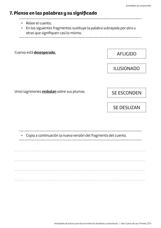 Actividades de lectura y escritura en entornos familiares y comunitarios / Libro Cuervo de Leo Timmers |111
7. Piensa en las palabras y su significado
• Relee el cuento.
• En los siguientes fragmentos sustituye la palabra subrayada por otra u
otras que signifiquen casi lo mismo.
Cuervo está desesperado.
Unos lagrimones resbalan sobre sus plumas.
• Copia a continuación la nueva versión del fragmento del cuento.
AFLIGIDO
SE ESCONDEN
ILUSIONADO
SE DESLIZAN
…………………………………………………………………………………………………………………………………………
…………………………………………………………………………………………………………………………………………
…………………………………………………………………………………………………………………………………………
…………………………………………………………………………………………………………………………………………
Actividades de comprensión
 