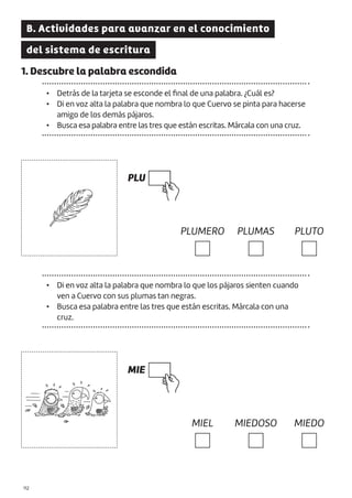 |112
B. Actividades para avanzar en el conocimiento
del sistema de escritura
1. Descubre la palabra escondida
• Detrás de la tarjeta se esconde el final de una palabra. ¿Cuál es?
• Di en voz alta la palabra que nombra lo que Cuervo se pinta para hacerse
amigo de los demás pájaros.
• Busca esa palabra entre las tres que están escritas. Márcala con una cruz.
PLU
MIE
PLUMERO
MIEL
PLUMAS
MIEDOSO
PLUTO
MIEDO
• Di en voz alta la palabra que nombra lo que los pájaros sienten cuando
ven a Cuervo con sus plumas tan negras.
• Busca esa palabra entre las tres que están escritas. Márcala con una
cruz.
 