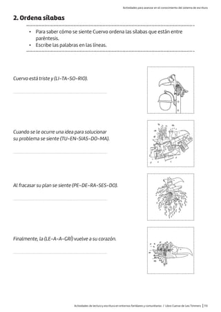 Actividades de lectura y escritura en entornos familiares y comunitarios / Libro Cuervo de Leo Timmers |113
2. Ordena sílabas
• Para saber cómo se siente Cuervo ordena las sílabas que están entre
paréntesis.
• Escribe las palabras en las líneas.
Cuervo está triste y (LI-TA-SO-RIO).
......................................................................................
Cuando se le ocurre una idea para solucionar
su problema se siente (TU-EN-SIAS-DO-MA).
......................................................................................
Al fracasar su plan se siente (PE-DE-RA-SES-DO).
......................................................................................
Finalmente, la (LE-A-A-GRÍ) vuelve a su corazón.
......................................................................................
Actividades para avanzar en el conocimiento del sistema de escritura
 