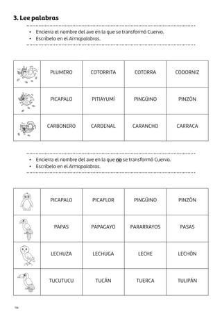 |114
PLUMERO COTORRITA COTORRA CODORNIZ
PICAPALO PITIAYUMÍ PINGÜINO PINZÓN
CARBONERO CARDENAL CARANCHO CARRACA
PICAPALO PICAFLOR PINGÜINO PINZÓN
PAPAS PAPAGAYO PARARRAYOS PASAS
LECHUZA LECHUGA LECHE LECHÓN
TUCUTUCU TUCÁN TUERCA TULIPÁN
3. Lee palabras
• Encierra el nombre del ave en la que se transformó Cuervo.
• Escríbelo en el Armapalabras.
• Encierra el nombre del ave en la que no se transformó Cuervo.
• Escríbelo en el Armapalabras.
 