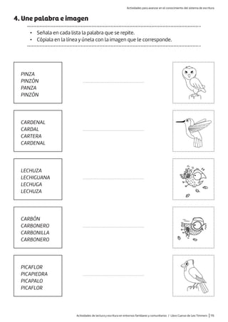 Actividades de lectura y escritura en entornos familiares y comunitarios / Libro Cuervo de Leo Timmers |115
4. Une palabra e imagen
• Señala en cada lista la palabra que se repite.
• Cópiala en la línea y únela con la imagen que le corresponde.
PINZA
PINZÓN
PANZA
PINZÓN
LECHUZA
LECHIGUANA
LECHUGA
LECHUZA
CARDENAL
CARDAL
CARTERA
CARDENAL
CARBÓN
CARBONERO
CARBONILLA
CARBONERO
PICAFLOR
PICAPIEDRA
PICAPALO
PICAFLOR
.....................................................
.....................................................
.....................................................
.....................................................
.....................................................
Actividades para avanzar en el conocimiento del sistema de escritura
 