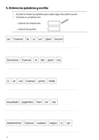 |116
5. Ordena las palabras y escribe
• Escribe en orden las palabras para saber algo más sobre Cuervo.
• Controla si cumpliste con:
− colocar las mayúsculas
− colocar los puntos.
le un
a
a
a
ocurre
plan
plan
Cuervo
se
se
se
va
funciona
asustado
totalmente
pajaritos
Cuervo
Cuervo vuelve negro
Cuervo prisa toda
han
ser
los
el de no
...................................................................................................................................................
...................................................................................................................................................
...................................................................................................................................................
...................................................................................................................................................
...................................................................................................................................................
 