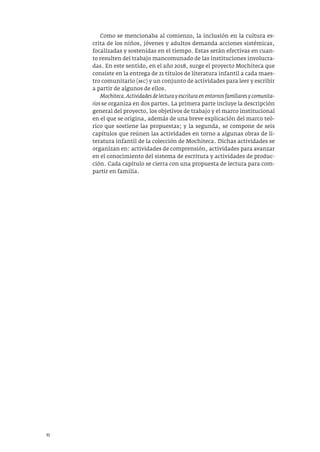 10
Como se mencionaba al comienzo, la inclusión en la cultura es-
crita de los niños, jóvenes y adultos demanda acciones sistémicas,
focalizadas y sostenidas en el tiempo. Estas serán efectivas en cuan-
to resulten del trabajo mancomunado de las instituciones involucra-
das. En este sentido, en el año 2018, surge el proyecto Mochiteca que
consiste en la entrega de 21 títulos de literatura infantil a cada maes-
tro comunitario (mc) y un conjunto de actividades para leer y escribir
a partir de algunos de ellos.
Mochiteca.Actividades de lectura y escritura en entornos familiares y comunita-
rios se organiza en dos partes. La primera parte incluye la descripción
general del proyecto, los objetivos de trabajo y el marco institucional
en el que se origina, además de una breve explicación del marco teó-
rico que sostiene las propuestas; y la segunda, se compone de seis
capítulos que reúnen las actividades en torno a algunas obras de li-
teratura infantil de la colección de Mochiteca. Dichas actividades se
organizan en: actividades de comprensión, actividades para avanzar
en el conocimiento del sistema de escritura y actividades de produc-
ción. Cada capítulo se cierra con una propuesta de lectura para com-
partir en familia.
 