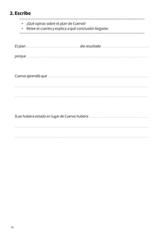 |118
2. Escribe
• ¿Qué opinas sobre el plan de Cuervo?
• Relee el cuento y explica a qué conclusión llegaste.
El plan .................................................................. dio resultado ...........................................................
porque .......................................................................................................................................................
Cuervo aprendió que .............................................................................................................................
......................................................................................................................................................................
......................................................................................................................................................................
Si yo hubiera estado en lugar de Cuervo hubiera .........................................................................
......................................................................................................................................................................
......................................................................................................................................................................
 