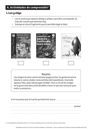 Actividades de lectura y escritura en entornos familiares y comunitarios / Libro Los fantasmas no llaman a la puerta de Eulàlia Canal |125
A. Actividades de comprensión6
1. Lee y elige
• Lee la reseña que aparece debajo y señala a qué libro corresponde. Se
trata del cuento que leeremos hoy.
• Subraya en ella el fragmento que te permitió elegir el libro.
Reseña
Los amigos de este cuento siempre juegan juntos. Es genial encontrar
tesoros o cantar y bailar como estrellas del espectáculo. Una tarde
aparece Pato, quien desea jugar también. Pero a uno de los amigos
no le gusta esta idea y está decidido a hacer lo que sea necesario para
evitar su presencia…
A mí me parece que el cuento que leeremos hoy es
.........................................................................................................................................................
.......................................................................................................................................... porque
.........................................................................................................................................................
.........................................................................................................................................................
6 Las actividades de comprensión número 1, 2 y 3 fueron pensadas para leer y escribir antes de la lectura del cuento.
......................................................
 