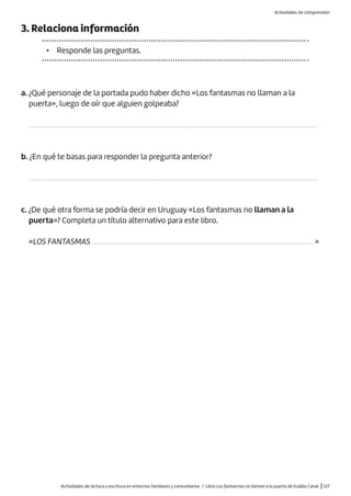 Actividades de lectura y escritura en entornos familiares y comunitarios / Libro Los fantasmas no llaman a la puerta de Eulàlia Canal |127
3. Relaciona información
• Responde las preguntas.
a. ¿Qué personaje de la portada pudo haber dicho «Los fantasmas no llaman a la
puerta», luego de oír que alguien golpeaba?
..................................................................................................................................................................
b. ¿En qué te basas para responder la pregunta anterior?
..................................................................................................................................................................
c. ¿De qué otra forma se podría decir en Uruguay «Los fantasmas no llaman a la
puerta»? Completa un título alternativo para este libro.
«LOS FANTASMAS ............................................................................................................................ »
Actividades de comprensión
 