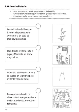 |128
4. Ordena la historia
• Lee el resumen del cuento que aparece a continuación.
• Numera los enunciados según el orden en que sucedieron los hechos.
• Une cada recuadro con la imagen correspondiente.
Oso decide invitar a Pato a
jugar y Marmota se siente
muy celosa.
Marmota escribe un cartel y
lo cuelga en la puerta para
evitar la visita de Pato.
Pato queda cubierto de
nieve mientras espera afuera
de la casa de Oso. Parece un
fantasma.
Los animales del bosque
llaman a la puerta para
averiguar si en casa de
Oso hay fantasmas.
 