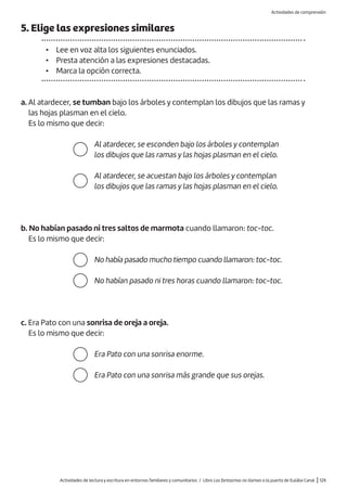 Actividades de lectura y escritura en entornos familiares y comunitarios / Libro Los fantasmas no llaman a la puerta de Eulàlia Canal |129
b. No habían pasado ni tres saltos de marmota cuando llamaron: toc-toc.
Es lo mismo que decir:
5. Elige las expresiones similares
• Lee en voz alta los siguientes enunciados.
• Presta atención a las expresiones destacadas.
• Marca la opción correcta.
a. Al atardecer, se tumban bajo los árboles y contemplan los dibujos que las ramas y
las hojas plasman en el cielo.
Es lo mismo que decir:
Al atardecer, se esconden bajo los árboles y contemplan
los dibujos que las ramas y las hojas plasman en el cielo.
Al atardecer, se acuestan bajo los árboles y contemplan
los dibujos que las ramas y las hojas plasman en el cielo.
No había pasado mucho tiempo cuando llamaron: toc-toc.
No habían pasado ni tres horas cuando llamaron: toc-toc.
Era Pato con una sonrisa enorme.
Era Pato con una sonrisa más grande que sus orejas.
c. Era Pato con una sonrisa de oreja a oreja.
Es lo mismo que decir:
Actividades de comprensión
 