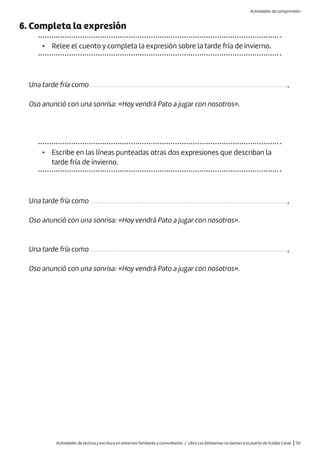 Actividades de lectura y escritura en entornos familiares y comunitarios / Libro Los fantasmas no llaman a la puerta de Eulàlia Canal |131
6. Completa la expresión
• Relee el cuento y completa la expresión sobre la tarde fría de invierno.
Una tarde fría como .............................................................................................................................,
Oso anunció con una sonrisa: «Hoy vendrá Pato a jugar con nosotros».
• Escribe en las líneas punteadas otras dos expresiones que describan la
tarde fría de invierno.
Una tarde fría como .............................................................................................................................,
Oso anunció con una sonrisa: «Hoy vendrá Pato a jugar con nosotros».
Una tarde fría como .............................................................................................................................,
Oso anunció con una sonrisa: «Hoy vendrá Pato a jugar con nosotros».
Actividades de comprensión
 