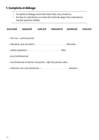 |132
7. Completa el diálogo
• Completa el diálogo entre Marmota, Pato, Oso y Avestruz.
• Escribe en cada blanco un verbo de la lista de abajo. Para cada blanco
hay dos opciones válidas.
EXCLAMÓ PREGUNTÓ
ANUNCIÓ AVERIGUÓ
SUPLICÓ EXPLICÓ
—Toc-toc —sonó la puerta.
—¡No abras, que son ellos! — ............................................................. Marmota.
—¿Ellos? ¿Quiénes? — ................................................................ Pato.
—¡Los tanfantasmas!
—Los fantasmas no llaman a la puerta —dijo Oso, yendo a abrir.
—Venimos a ver a los fantasmas — ....................................................... Avestruz.
 