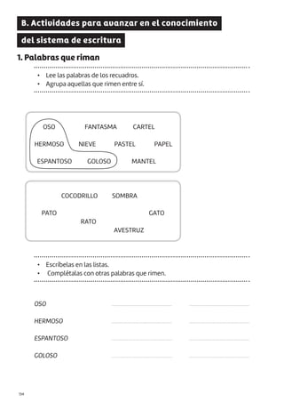 |134
B. Actividades para avanzar en el conocimiento
del sistema de escritura
1. Palabras que riman
• Lee las palabras de los recuadros.
• Agrupa aquellas que rimen entre sí.
OSO
HERMOSO
ESPANTOSO
GOLOSO
...........................................
...........................................
...........................................
...........................................
...........................................
...........................................
...........................................
...........................................
OSO
COCODRILLO
PATO
AVESTRUZ
RATO
GATO
SOMBRA
ESPANTOSO
HERMOSO
FANTASMA
GOLOSO
NIEVE PASTEL PAPEL
CARTEL
MANTEL
• Escríbelas en las listas.
• Complétalas con otras palabras que rimen.
 