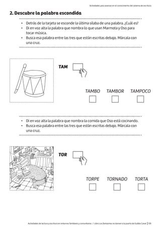 Actividades de lectura y escritura en entornos familiares y comunitarios / Libro Los fantasmas no llaman a la puerta de Eulàlia Canal |135
2. Descubre la palabra escondida
• Detrás de la tarjeta se esconde la última sílaba de una palabra. ¿Cuál es?
• Di en voz alta la palabra que nombra lo que usan Marmota y Oso para
tocar música.
• Busca esa palabra entre las tres que están escritas debajo. Márcala con
una cruz.
TAM
TOR
TAMBO
TORPE
TAMBOR
TORNADO
TAMPOCO
TORTA
• Di en voz alta la palabra que nombra la comida que Oso está cocinando.
• Busca esa palabra entre las tres que están escritas debajo. Márcala con
una cruz.
Actividades para avanzar en el conocimiento del sistema de escritura
 