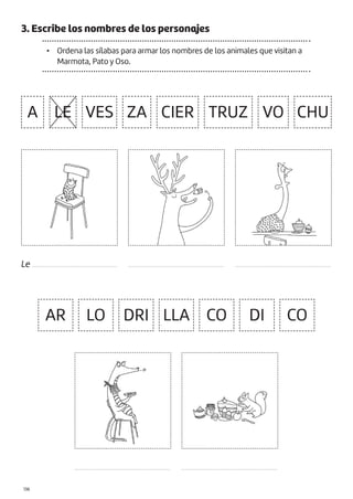 |136
3. Escribe los nombres de los personajes
• Ordena las sílabas para armar los nombres de los animales que visitan a
Marmota, Pato y Oso.
A LE VES
AR LO CO DI CO
DRI LLA
ZA TRUZ
CIER VO CHU
Le ................................................. .......................................................
.......................................................
.......................................................
.......................................................
 