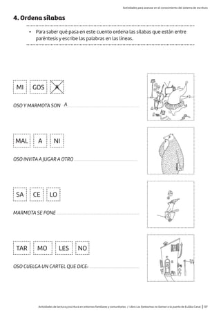 Actividades de lectura y escritura en entornos familiares y comunitarios / Libro Los fantasmas no llaman a la puerta de Eulàlia Canal |137
A
NI
LO
NO
SA
GOS
MAL
TAR MO LES
MI
A
CE
OSO Y MARMOTA SON .....................................................................
OSO INVITA A JUGAR A OTRO ..........................................................
MARMOTA SE PONE ............................................................................
OSO CUELGA UN CARTEL QUE DICE: ..............................................
4. Ordena sílabas
• Para saber qué pasa en este cuento ordena las sílabas que están entre
paréntesis y escribe las palabras en las líneas.
A
Actividades para avanzar en el conocimiento del sistema de escritura
 