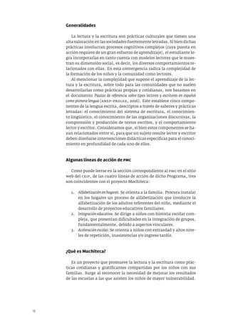12
Generalidades
La lectura y la escritura son prácticas culturales que tienen una
alta valoración en las sociedades fuertemente letradas. Si bien dichas
prácticas involucran procesos cognitivos complejos (cuya puesta en
acción requiere de un gran esfuerzo de aprendizaje), el estudiante lo-
gra incorporarlas en tanto cuenta con modelos lectores que le mues-
tran su dimensión social, es decir, los diversos comportamientos re-
lacionados con ellas. En esta convergencia radica la complejidad de
la formación de los niños y la comunidad como lectores.
Al mencionar la complejidad que supone el aprendizaje de la lec-
tura y la escritura, sobre todo para las comunidades que no suelen
desarrollarlas como prácticas propias y cotidianas, nos basamos en
el documento Pautas de referencia sobre tipos lectores y escritores en español
como primera lengua (anep–prolee, 2016). Este establece cinco compo-
nentes de la lengua escrita, descriptos a través de saberes y prácticas
letradas: el conocimiento del sistema de escritura, el conocimien-
to lingüístico, el conocimiento de las organizaciones discursivas, la
comprensión y producción de textos escritos, y el comportamiento
lector y escritor. Consideramos que, si bien estos componentes se ha-
yan relacionados entre sí, para que un sujeto resulte lector y escritor
deben diseñarse intervenciones didácticas específicas para el conoci-
miento en profundidad de cada uno de ellos.
Algunas líneas de acción de PMC
Como puede leerse en la sección correspondiente al pmc en el sitio
web del ceip, de las cuatro líneas de acción de dicho Programa, tres
son coincidentes con el proyecto Mochiteca:
1. Alfabetización en hogares. Se orienta a la familia. Procura instalar
en los hogares un proceso de alfabetización que involucre la
alfabetización de los adultos referentes del niño, mediante el
desarrollo de proyectos educativos familiares.
2. Integración educativa. Se dirige a niños con historia escolar com-
pleja, que presentan dificultades en la integración de grupos,
fundamentalmente, debido a aspectos vinculares.
3. Aceleración escolar. Se orienta a niños con extraedad y altos nive-
les de repetición, inasistencias y/o ingreso tardío.
¿Qué es Mochiteca?
Es un proyecto que promueve la lectura y la escritura como prác-
ticas cotidianas y gratificantes compartidas por los niños con sus
familias. Surge al reconocer la necesidad de mejorar los resultados
de las escuelas a las que asisten los niños de mayor vulnerabilidad.
 