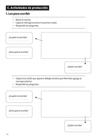 |140
C. Actividades de producción
1. Lee para escribir
• Relee el cuento.
• Copia el mensaje escrito en el primer cartel.
• Responde las preguntas.
¿A quién le escribe?
.........................................
¿A quién le escribe?
.........................................
¿Quién escribe?
.........................................
¿Quién escribe?
.........................................
¿Para qué le escribe?
.........................................
¿Para qué le escribe?
.........................................
• Copia en el cartel que aparece debajo el texto que Marmota agrega al
mensaje anterior.
• Responde las preguntas.
 
