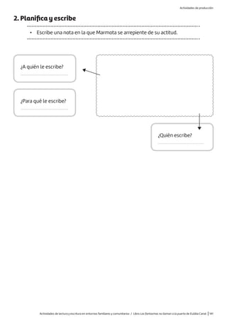 Actividades de lectura y escritura en entornos familiares y comunitarios / Libro Los fantasmas no llaman a la puerta de Eulàlia Canal |141
2. Planifica y escribe
• Escribe una nota en la que Marmota se arrepiente de su actitud.
¿A quién le escribe?
.........................................
¿Quién escribe?
.........................................
¿Para qué le escribe?
.........................................
Actividades de producción
 