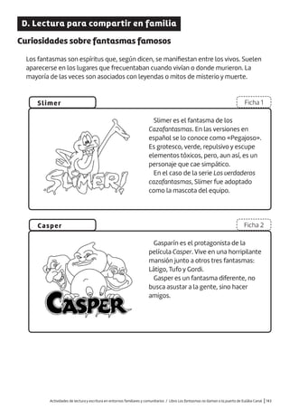 Actividades de lectura y escritura en entornos familiares y comunitarios / Libro Los fantasmas no llaman a la puerta de Eulàlia Canal |143
D. Lectura para compartir en familia
Curiosidades sobre fantasmas famosos
Los fantasmas son espíritus que, según dicen, se manifiestan entre los vivos. Suelen
aparecerse en los lugares que frecuentaban cuando vivían o donde murieron. La
mayoría de las veces son asociados con leyendas o mitos de misterio y muerte.
Slimer
Casper
Ficha 1
Ficha 2
Slimer es el fantasma de los
Cazafantasmas. En las versiones en
español se lo conoce como «Pegajoso».
Es grotesco, verde, repulsivo y escupe
elementos tóxicos, pero, aun así, es un
personaje que cae simpático.
En el caso de la serie Los verdaderos
cazafantasmas, Slimer fue adoptado
como la mascota del equipo.
Gasparín es el protagonista de la
película Casper. Vive en una horripilante
mansión junto a otros tres fantasmas:
Látigo, Tufo y Gordi.
Gasper es un fantasma diferente, no
busca asustar a la gente, sino hacer
amigos.
 