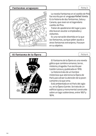 |144
Fantasmas uruguayos
El fantasma de la Ópera
Ficha 3
Ficha 4
La novela Fantasmas en el castillo de Piria
Es la historia de dos fantasmas, Salsa y
Canario, que viven en el legendario
castillo de Piria.
Tratan de apoderarse del lugar y para
ello buscan asustar a empleados y
visitantes.
Es una narración divertida en la que
los fantasmas, aunque piden ayuda a
otros fantasmas extranjeros, fracasan
en su objetivo.
El Fantasma de la Ópera es una novela
gótica que combina romance, terror,
misterio y tragedia. Fue escrita por
Gastón Leroux y publicada en 1910.
La historia trata de un hombre
misterioso que aterroriza la Ópera de
París para atraer la atención de la joven
cantante a la que ama.
Está ambientada en el París del siglo
XIX, en la Ópera Garnier. Se trata de un
edificio lujoso y monumental construido
sobre un lago subterráneo, entre 1857 y
1874.
fue escrita por el uruguayo Rafael Varela.
 