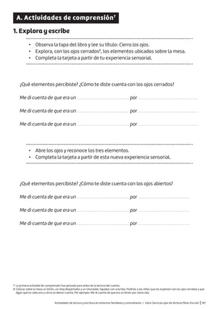 Actividades de lectura y escritura en entornos familiares y comunitarios / Libro Cierra los ojos de Victoria Pérez Escrivá |147
A. Actividades de comprensión7
1. Explora y escribe
• Observa la tapa del libro y lee su título: Cierra los ojos.
• Explora, con los ojos cerrados8
, los elementos ubicados sobre la mesa.
• Completa la tarjeta a partir de tu experiencia sensorial.
¿Qué elementos percibiste? ¿Cómo te diste cuenta con los ojos cerrados?
Me di cuenta de que era un ................................................ por ........................................................
Me di cuenta de que era un ................................................ por ........................................................
Me di cuenta de que era un ................................................ por ........................................................
• Abre los ojos y reconoce los tres elementos.
• Completa la tarjeta a partir de esta nueva experiencia sensorial.
¿Qué elementos percibiste? ¿Cómo te diste cuenta con los ojos abiertos?
Me di cuenta de que era un ................................................ por ................................................
Me di cuenta de que era un ................................................ por ................................................
Me di cuenta de que era un ................................................ por ................................................
7 La primera actividad de comprensión fue pensada para antes de la lectura del cuento.
8 Colocar sobre la mesa un limón, un reloj despertador y un chocolate, tapados con una tela. Pedirles a los niños que los exploren con los ojos cerrados y que
digan qué es cada uno y cómo se dieron cuenta. Por ejemplo: Me di cuenta de que era un limón por cómo olía.
 