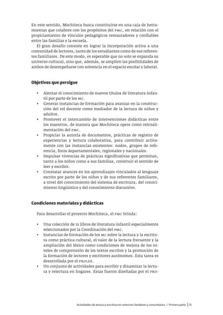 Actividades de lectura y escritura en entornos familiares y comunitarios / Primera parte |13
En este sentido, Mochiteca busca constituirse en una caja de herra-
mientas que colabore con los propósitos del pmc, en relación con el
propiciamiento de vínculos pedagógicos restauradores y confiables
entre las familias y la escuela.
El gran desafío consiste en lograr la incorporación activa a una
comunidad de lectores, tanto de los estudiantes como de sus referen-
tes familiares. De este modo, es esperable que no solo se expanda su
universo cultural, sino que, además, se amplíen las posibilidades de
ambos de desempeñarse con solvencia en el espacio escolar y laboral.
Objetivos que persigue
• Alentar el conocimiento de nuevos títulos de literatura infan-
til por parte de los mc.
• Generar instancias de formación para avanzar en la construc-
ción del rol docente como mediador de la lectura de niños y
adultos.
• Promover el intercambio de intervenciones didácticas entre
los maestros, de manera que Mochiteca opere como retroali-
mentación del pmc.
• Propiciar la autoría de documentos, prácticas de registro de
experiencias y lectura colaborativa, para contribuir activa-
mente con las instancias existentes: nodos, grupos de refe-
rencia, foros departamentales, regionales y nacionales.
• Impulsar vivencias de prácticas significativas que permitan,
tanto a los niños como a sus familias, construir el sentido de
leer y escribir.
• Constatar avances en los aprendizajes vinculados al lenguaje
escrito por parte de los niños y de sus referentes familiares,
a nivel del conocimiento del sistema de escritura, del conoci-
miento lingüístico y del conocimiento discursivo.
Condiciones materiales y didácticas
Para desarrollar el proyecto Mochiteca, el pmc brinda:
• Una colección de 21 libros de literatura infantil especialmente
seleccionados por la Coordinación del pmc.
• Instancias de formación de los mc sobre la lectura y la escritu-
ra como práctica cultural, el valor de la lectura frecuente y la
ampliación del léxico como condiciones de mejora de los ni-
veles de comprensión de los textos escritos y la promoción de
la formación de lectores y escritores autónomos. Esta tarea es
desarrollada por el prolee.
• Un conjunto de actividades para escribir y dinamizar la lectu-
ra y relectura en hogares. Estas fueron diseñadas por el pro-
 