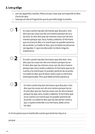 |148
2. Lee y elige
• Lee las siguientes reseñas. Marca la que creas que corresponde al libro
Cierra los ojos.
• Subraya en ella el fragmento que te permitió elegir la reseña.
En este cuento hay dos hermanos que discuten. Uno
dice que las cosas son de una manera porque las ve y
las toca. El otro dice que las mismas cosas son de otra
manera porque oye, toca, huele y saborea. El hermano
que ve y toca le dice a la mamá que no pueden ponerse
de acuerdo. La madre le dice, que no todas las personas
son iguales. Y, que esa discusión no tiene ninguna
importancia.
En este cuento hay dos hermanos que discuten. Uno
dice que las cosas son de una manera porque las ve.
El otro dice que las mismas cosas son de otra manera
porque oye, toca, huele y saborea. El hermano que ve le
cuenta a la mamá que no pueden ponerse de acuerdo.
La madre le dice que él tiene razón y que su hermano
está equivocado. Pero que debe tenerle paciencia.
En este cuento hay dos hermanos que discuten. Uno
dice que las cosas son de una manera porque las ve.
El otro dice que las mismas cosas son de otra manera
porque las oye, toca, huele y saborea. El hermano que
ve le cuenta a la mamá que no pueden ponerse de
acuerdo. La madre le dice que los dos tienen razón y
que, si quiere entender a su hermano, debe cerrar
los ojos.
1
2
3
A mí me parece que la reseña del cuento que leeremos hoy es la ..........................................
......................................................................................................................................................................
porque ......................................................................................................................................................
......................................................................................................................................................................
......................................................................................................................................................................
 