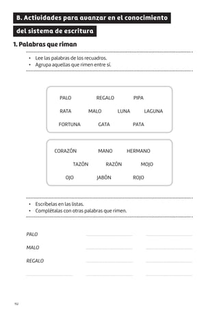 |152
B. Actividades para avanzar en el conocimiento
del sistema de escritura
1. Palabras que riman
• Lee las palabras de los recuadros.
• Agrupa aquellas que rimen entre sí.
PALO
CORAZÓN
FORTUNA
OJO
RATA
TAZÓN
REGALO
MANO
GATA
JABÓN
MALO
RAZÓN
LUNA
MOJO
LAGUNA
PIPA
HERMANO
PATA
ROJO
• Escríbelas en las listas.
• Complétalas con otras palabras que rimen.
PALO
MALO
REGALO
...........................................
...........................................
...........................................
...........................................
...........................................
...........................................
...........................................
...........................................
...........................................
 