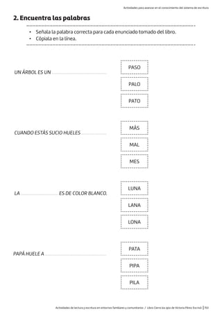 Actividades de lectura y escritura en entornos familiares y comunitarios / Libro Cierra los ojos de Victoria Pérez Escrivá |153
2. Encuentra las palabras
• Señala la palabra correcta para cada enunciado tomado del libro.
• Cópiala en la línea.
PASO
MÁS
LUNA
PATA
PALO
MAL
LANA
PIPA
PATO
MES
LONA
PILA
CUANDO ESTÁS SUCIO HUELES .......................
LA .................................. ES DE COLOR BLANCO.
PAPÁ HUELE A ........................................................
UN ÁRBOL ES UN ..................................................
Actividades para avanzar en el conocimiento del sistema de escritura
 