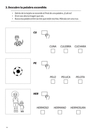 |154
3. Descubre la palabra escondida
• Detrás de la tarjeta se esconde el final de una palabra. ¿Cuál es?
• Di en voz alta la imagen que ves.
• Busca esa palabra entre las tres que están escritas. Márcala con una cruz.
CU
PE
HER
CUNA
PELO
HERMOSO
CULEBRA
PELUCA
HERMANO
CUCHARA
PELOTA
HERMOSURA
 