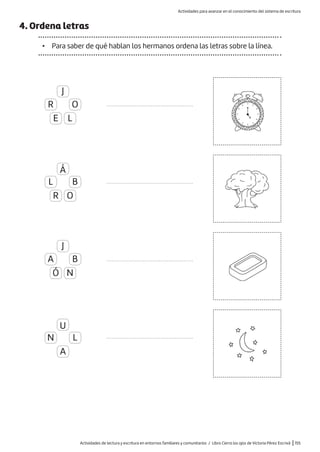 Actividades de lectura y escritura en entornos familiares y comunitarios / Libro Cierra los ojos de Victoria Pérez Escrivá |155
4. Ordena letras
• Para saber de qué hablan los hermanos ordena las letras sobre la línea.
.......................................................
.......................................................
.......................................................
.......................................................
J
Á
J
U
R
L
A
N
E
R
Ó
A
L
O
N
O
B
B
L
Actividades para avanzar en el conocimiento del sistema de escritura
 