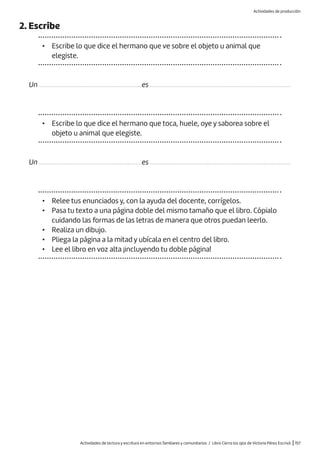 Actividades de lectura y escritura en entornos familiares y comunitarios / Libro Cierra los ojos de Victoria Pérez Escrivá |157
2. Escribe
• Escribe lo que dice el hermano que ve sobre el objeto u animal que
elegiste.
Un .................................................................es .........................................................................................
Un .................................................................es .........................................................................................
• Escribe lo que dice el hermano que toca, huele, oye y saborea sobre el
objeto u animal que elegiste.
• Relee tus enunciados y, con la ayuda del docente, corrígelos.
• Pasa tu texto a una página doble del mismo tamaño que el libro. Cópialo
cuidando las formas de las letras de manera que otros puedan leerlo.
• Realiza un dibujo.
• Pliega la página a la mitad y ubícala en el centro del libro.
• Lee el libro en voz alta ¡incluyendo tu doble página!
Actividades de producción
 