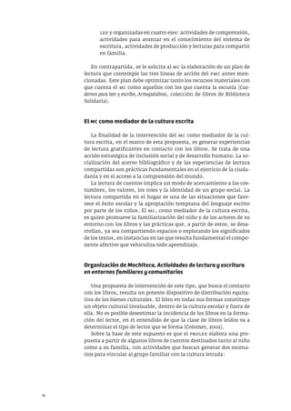 14
lee y organizadas en cuatro ejes: actividades de comprensión,
actividades para avanzar en el conocimiento del sistema de
escritura, actividades de producción y lecturas para compartir
en familia.
En contrapartida, se le solicita al mc la elaboración de un plan de
lectura que contemple las tres líneas de acción del pmc antes men-
cionadas. Este plan debe optimizar tanto los recursos materiales con
que cuenta el mc como aquellos con los que cuenta la escuela (Cua-
dernos para leer y escribir, Armapalabras, colección de libros de Biblioteca
Solidaria).
El MC como mediador de la cultura escrita
La finalidad de la intervención del mc como mediador de la cul-
tura escrita, en el marco de esta propuesta, es generar experiencias
de lectura gratificantes en contacto con los libros. Se trata de una
acción estratégica de inclusión social y de desarrollo humano. La so-
cialización del acervo bibliográfico y de las experiencias de lectura
compartidas son prácticas fundamentales en el ejercicio de la ciuda-
danía y en el acceso a la comprensión del mundo.
La lectura de cuentos implica un modo de acercamiento a las cos-
tumbres, los valores, los roles y la identidad de un grupo social. La
lectura compartida en el hogar es una de las situaciones que favo-
rece el éxito escolar y la apropiación temprana del lenguaje escrito
por parte de los niños. El mc, como mediador de la cultura escrita,
es quien promueve la familiarización del niño y de los actores de su
entorno con los libros y las prácticas que, a partir de estos, se desa-
rrollan, ya sea compartiendo espacios o explorando los significados
de los textos, en instancias en las que resulta fundamental el compo-
nente afectivo que vehiculiza todo aprendizaje.
Organización de Mochiteca. Actividades de lectura y escritura
en entornos familiares y comunitarios
Una propuesta de intervención de este tipo, que busca el contacto
con los libros, resulta un potente dispositivo de distribución equita-
tiva de los bienes culturales. El libro en todas sus formas constituye
un objeto cultural invaluable, dentro de la cultura escolar y fuera de
ella. No es posible desestimar la incidencia de los libros en la forma-
ción del lector, en el entendido de que la clase de libros leídos va a
determinar el tipo de lector que se forma (Colomer, 2002).
Sobre la base de este supuesto es que el prolee elabora una pro-
puesta a partir de algunos libros de cuentos destinados tanto al niño
como a su familia, con actividades que buscan generar dos escena-
rios para vincular al grupo familiar con la cultura letrada:
 