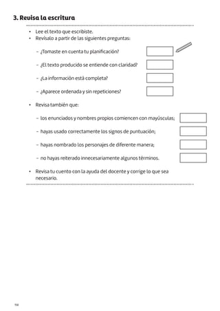 |158
3. Revisa la escritura
• Lee el texto que escribiste.
• Revísalo a partir de las siguientes preguntas:
− ¿Tomaste en cuenta tu planificación?
− ¿El texto producido se entiende con claridad?
− ¿La información está completa?
− ¿Aparece ordenada y sin repeticiones?
• Revisa también que:
− los enunciados y nombres propios comiencen con mayúsculas;
− hayas usado correctamente los signos de puntuación;
− hayas nombrado los personajes de diferente manera;
− no hayas reiterado innecesariamente algunos términos.
• Revisa tu cuento con la ayuda del docente y corrige lo que sea
necesario.
 