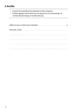 |160
2. Escribe
• A partir de la planificación realizada escribe la historia.
• Puedes agregar información que no aparece en el cortometraje: el
nombre del personaje, el nombre del pez.
Había una vez un señor que se llamaba ........................................................................... y
vivía solo. Un día, ........................................................................................................................
.....................................................................................................................................................
.....................................................................................................................................................
.....................................................................................................................................................
.....................................................................................................................................................
 
