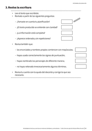 Actividades de lectura y escritura en entornos familiares y comunitarios / Libro Cierra los ojos de Victoria Pérez Escrivá |161
3. Revisa la escritura
• Lee el texto que escribiste.
• Revísalo a partir de las siguientes preguntas:
− ¿Tomaste en cuenta tu planificación?
− ¿El texto producido se entiende con claridad?
− ¿La información está completa?
− ¿Aparece ordenada y sin repeticiones?
• Revisa también que:
− los enunciados y nombres propios comiencen con mayúsculas;
− hayas usado correctamente los signos de puntuación;
− hayas nombrado los personajes de diferente manera;
− no hayas reiterado innecesariamente algunos términos.
• Revisa tu cuento con la ayuda del docente y corrige lo que sea
necesario.
Actividades de producción
 