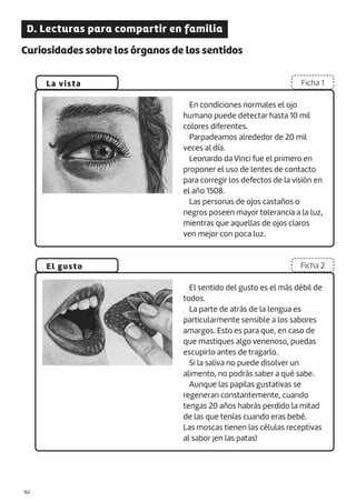 |162
D. Lecturas para compartir en familia
Curiosidades sobre los órganos de los sentidos
La vista
El gusto
Ficha 1
Ficha 2
En condiciones normales el ojo
humano puede detectar hasta 10 mil
colores diferentes.
Parpadeamos alrededor de 20 mil
veces al día.
Leonardo da Vinci fue el primero en
proponer el uso de lentes de contacto
para corregir los defectos de la visión en
el año 1508.
Las personas de ojos castaños o
negros poseen mayor tolerancia a la luz,
mientras que aquellas de ojos claros
ven mejor con poca luz.
El sentido del gusto es el más débil de
todos.
La parte de atrás de la lengua es
particularmente sensible a los sabores
amargos. Esto es para que, en caso de
que mastiques algo venenoso, puedas
escupirlo antes de tragarlo.
Si la saliva no puede disolver un
alimento, no podrás saber a qué sabe.
Aunque las papilas gustativas se
regeneran constantemente, cuando
tengas 20 años habrás perdido la mitad
de las que tenías cuando eras bebé.
Las moscas tienen las células receptivas
al sabor ¡en las patas!
 