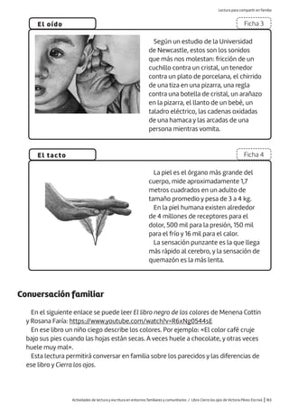 Actividades de lectura y escritura en entornos familiares y comunitarios / Libro Cierra los ojos de Victoria Pérez Escrivá |163
El oído
El tacto
Ficha 3
Ficha 4
Según un estudio de la Universidad
de Newcastle, estos son los sonidos
que más nos molestan: fricción de un
cuchillo contra un cristal, un tenedor
contra un plato de porcelana, el chirrido
de una tiza en una pizarra, una regla
contra una botella de cristal, un arañazo
en la pizarra, el llanto de un bebé, un
taladro eléctrico, las cadenas oxidadas
de una hamaca y las arcadas de una
persona mientras vomita.
La piel es el órgano más grande del
cuerpo, mide aproximadamente 1,7
metros cuadrados en un adulto de
tamaño promedio y pesa de 3 a 4 kg.
En la piel humana existen alrededor
de 4 millones de receptores para el
dolor, 500 mil para la presión, 150 mil
para el frío y 16 mil para el calor.
La sensación punzante es la que llega
más rápido al cerebro, y la sensación de
quemazón es la más lenta.
Conversación familiar
En el siguiente enlace se puede leer El libro negro de los colores de Menena Cottin
y Rosana Faría: https://www.youtube.com/watch?v=R6xNg0544sE
En ese libro un niño ciego describe los colores. Por ejemplo: «El color café cruje
bajo sus pies cuando las hojas están secas. A veces huele a chocolate, y otras veces
huele muy mal».
Esta lectura permitirá conversar en familia sobre los parecidos y las diferencias de
ese libro y Cierra los ojos.
Lectura para compartir en familia
 