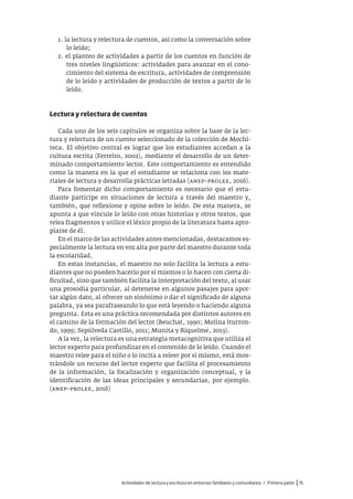 Actividades de lectura y escritura en entornos familiares y comunitarios / Primera parte |15
1. la lectura y relectura de cuentos, así como la conversación sobre
lo leído;
2. el planteo de actividades a partir de los cuentos en función de
tres niveles lingüísticos: actividades para avanzar en el cono-
cimiento del sistema de escritura, actividades de comprensión
de lo leído y actividades de producción de textos a partir de lo
leído.
Lectura y relectura de cuentos
Cada uno de los seis capítulos se organiza sobre la base de la lec-
tura y relectura de un cuento seleccionado de la colección de Mochi-
teca. El objetivo central es lograr que los estudiantes accedan a la
cultura escrita (Ferreiro, 2002), mediante el desarrollo de un deter-
minado comportamiento lector. Este comportamiento es entendido
como la manera en la que el estudiante se relaciona con los mate-
riales de lectura y desarrolla prácticas letradas (anep–prolee, 2016).
Para fomentar dicho comportamiento es necesario que el estu-
diante participe en situaciones de lectura a través del maestro y,
también, que reflexione y opine sobre lo leído. De esta manera, se
apunta a que vincule lo leído con otras historias y otros textos, que
relea fragmentos y utilice el léxico propio de la literatura hasta apro-
piarse de él.
En el marco de las actividades antes mencionadas, destacamos es-
pecialmente la lectura en voz alta por parte del maestro durante toda
la escolaridad.
En estas instancias, el maestro no solo facilita la lectura a estu-
diantes que no pueden hacerlo por sí mismos o lo hacen con cierta di-
ficultad, sino que también facilita la interpretación del texto, al usar
una prosodia particular, al detenerse en algunos pasajes para apor-
tar algún dato, al ofrecer un sinónimo o dar el significado de alguna
palabra, ya sea parafraseando lo que está leyendo o haciendo alguna
pregunta. Esta es una práctica recomendada por distintos autores en
el camino de la formación del lector (Beuchat, 1990; Molina Iturron-
do, 1999; Sepúlveda Castillo, 2011; Munita y Riquelme, 2013).
A la vez, la relectura es una estrategia metacognitiva que utiliza el
lector experto para profundizar en el contenido de lo leído. Cuando el
maestro relee para el niño o lo incita a releer por sí mismo, está mos-
trándole un recurso del lector experto que facilita el procesamiento
de la información, la focalización y organización conceptual, y la
identificación de las ideas principales y secundarias, por ejemplo.
(anep–prolee, 2016)
 