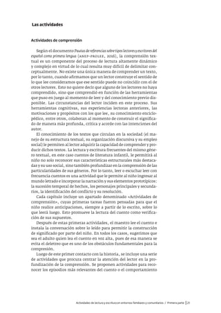 Actividades de lectura y escritura en entornos familiares y comunitarios / Primera parte |21
Las actividades
Actividades de comprensión
Según el documento Pautasdereferenciassobretiposlectoresyescritoresdel
español como primera lengua (anep–prolee, 2016), la comprensión tex-
tual es un componente del proceso de lectura altamente dinámico
y complejo en virtud de lo cual resulta muy difícil de delimitar con-
ceptualmente. No existe una única manera de comprender un texto,
por lo tanto, cuando afirmamos que un lector construye el sentido de
lo que lee consideramos que ese sentido puede no coincidir con el de
otros lectores. Esto no quiere decir que alguno de los lectores no haya
comprendido, sino que comprendió en función de las herramientas
que puso en juego al momento de leer y del conocimiento previo dis-
ponible. Las circunstancias del lector inciden en este proceso. Sus
herramientas cognitivas, sus experiencias lectoras anteriores, las
motivaciones y propósitos con los que lee, su conocimiento enciclo-
pédico, entre otros, colaboran al momento de construir el significa-
do de manera más profunda, crítica y acorde con las intenciones del
autor.
El conocimiento de los textos que circulan en la sociedad (el ma-
nejo de su estructura textual, su organización discursiva y su empleo
social) le permiten al lector adquirir la capacidad de comprender y pro-
ducir dichos textos. La lectura y escritura frecuentes del mismo géne-
ro textual, en este caso cuentos de literatura infantil, le permitirá al
niño no solo reconocer sus características estructurales más destaca-
das y su uso social, sino también profundizar en la comprensión de las
particularidades de sus géneros. Por lo tanto, leer o escuchar leer con
frecuencia cuentos es una actividad que le permite al niño ingresar al
mundo letrado e incorporar la narración y sus elementos prototípicos:
la sucesión temporal de hechos, los personajes principales y secunda-
rios, la identificación del conflicto y su resolución.
Cada capítulo incluye un apartado denominado «Actividades de
comprensión», cuyas primeras tareas fueron pensadas para que el
niño realice anticipaciones, siempre a partir de lo escrito, sobre lo
que leerá luego. Esto promueve la lectura del cuento como verifica-
ción de sus supuestos.
Después de estas primeras actividades, el maestro lee el cuento e
instala la conversación sobre lo leído para permitir la construcción
de significado por parte del niño. En todos los casos, sugerimos que
sea el adulto quien lea el cuento en voz alta, pues de esa manera se
evita el deletreo que es uno de los obstáculos fundamentales para la
compresión.
Luego de este primer contacto con la historia, se incluye una serie
de actividades que procura centrar la atención del lector en la pro-
fundización de la comprensión. Se proponen actividades para reco-
nocer los episodios más relevantes del cuento o el comportamiento
 