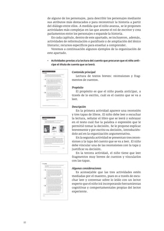 22
de alguno de los personajes, para describir los personajes mediante
sus atributos más destacados o para reconstruir la historia a partir
del diálogo entre ellos. A medida que el niño avanza, se le proponen
actividades más complejas en las que asume el rol de escritor y crea
parlamentos entre los personajes o expande la historia.
En cada capítulo, dentro de este apartado, se incluyeron, además,
actividades de reformulación o paráfrasis y de ampliación del léxico
literario; recursos específicos para enseñar a comprender.
Veremos a continuación algunos ejemplos de la organización de
este apartado.
• Actividades previas a la lectura del cuento que procuran que el niño anti-
cipe el título de cuento que se leerá.
Contenido principal
Lectura de textos breves: recensiones y frag-
mentos de cuentos.
Propósito
El propósito es que el niño pueda anticipar, a
través de lo escrito, cuál es el cuento que se va a
leer.
Descripción
En la primera actividad aparece una recensión
y tres tapas de libros. El niño debe leer o escuchar
la lectura, señalar el libro que se leerá y subrayar
en el texto cuál fue la palabra o expresión que le
permitió tomar la decisión. Se le propone explicar
brevemente y por escrito su decisión, introducién-
dolo así en la organización argumentativa.
En la segunda actividad se presentan tres recen-
siones y la tapa del cuento que se va a leer. El niño
debe vincular una de las recensiones con la tapa y
justificar su decisión.
En la tercera actividad, el niño tiene que leer
fragmentos muy breves de cuentos y vincularlos
con las tapas.
Algunas consideraciones
Es aconsejable que las tres actividades estén
mediadas por el maestro, pues es a través de escu-
char leer y conversar sobre lo leído con un lector
experto que el niño irá incorporando herramientas
cognitivas y comportamentales propias del lector
experiente.
A. Actividades de comprensión1
1. Lee y elige
• Lee las siguientes reseñas2
. Marca la que creas que corresponde al libro
Cartas en el bosque. Se trata del cuento que leeremos hoy.
• Subraya en ella el fragmento que te permitió elegir la reseña.
1 La primera actividad de comprensión fue pensada para antes de la lectura del cuento.
2 Reseñas extraídas de Canal Lector y adaptadas para esta actividad. Disponible en: http://www.canallector.com.
1
2
3
A Pepe no le gustaba ir a la escuela. Prefería quedarse
ayudando a su abuelo. Un día se enojó mucho con
el anciano y decidió escribirle cartas. Pero, como no
sabía escribir recurrió a un escritor. Nunca se imaginó
lo que iba a descubrir de carta en carta.
A mí me parece que la reseña del cuento que leeremos hoy es la número .......
porque ....................................................................................................................................
...................................................................................................................................................
...................................................................................................................................................
...................................................................................................................................................
Este es un cuento divertido, lleno de animales que
intentan ayudar al león a escribir una carta de amor.
El mono, el hipopótamo, el escarabajo y la jirafa
escriben cartas y se las leen al león que se desespera
porque nadie sabe decir lo que él siente.
Esta es la historia de un cartero silencioso y
solitario. Todos los días sale de casa con un bolso
lleno de cartas para los animales del bosque. Hoy,
curiosamente, ha recibido por primera vez una carta.
¡Esto es muy raro!, pues nadie conoce su secreto.
A. Actividades de comprensión5
1. Lee y elige
• Lee la reseña que aparece debajo y señala a qué libro corresponde. Se
trata del cuento que leeremos hoy.
• Subraya en ella el fragmento que te permitió elegir el libro.
5 Las actividades de comprensión número 1 y 2 fueron pensadas para antes de la lectura del cuento.
Reseña
El protagonista de este cuento se siente solo y quiere hacer amigos. Un
día se encuentra con un carbonero, una cotorra y un pinzón. Intenta
acercarse, pero el color de sus plumas asusta a las pequeñas aves. Él
hace todo lo que se le ocurre para ser aceptado, aunque cada intento
complica más la situación. Hasta que al final comprueba que cambiar el
color de sus plumas no es el mejor modo de entablar amistad con los
demás pajaritos del bosque.
A mí me parece que la reseña del cuento que leeremos hoy es
.........................................................................................................................................................
.......................................................................................................................................... porque
.........................................................................................................................................................
.........................................................................................................................................................
2. Lee y elige
• Lee las siguientes reseñas. Marca la que creas que corresponde al libro
Cierra los ojos.
• Subraya en ella el fragmento que te permitió elegir la reseña.
En este cuento hay dos hermanos que discuten. Uno
dice que las cosas son de una manera porque las ve y
las toca. El otro dice que las mismas cosas son de otra
manera porque oye, toca, huele y saborea. El hermano
que ve y toca le dice a la mamá que no pueden ponerse
de acuerdo. La madre le dice que no todas las personas
son iguales. Y que esa discusión no tiene ninguna
importancia.
En este cuento hay dos hermanos que discuten. Uno
dice que las cosas son de una manera porque las ve.
El otro dice que las mismas cosas son de otra manera
porque oye, toca, huele y saborea. El hermano que ve le
cuenta a la mamá que no pueden ponerse de acuerdo.
La madre le dice que él tiene razón y que su hermano
está equivocado. Pero que debe tenerle paciencia.
En este cuento hay dos hermanos que discuten. Uno
dice que las cosas son de una manera porque las ve.
El otro dice que las mismas cosas son de otra manera
porque las oye, toca, huele y saborea. El hermano que
ve le cuenta a la mamá que no pueden ponerse de
acuerdo. La madre le dice que los dos tienen razón y
que, si quiere entender a su hermano, debe cerrar
los ojos.
1
2
3
A mí me parece que la reseña del cuento que leeremos hoy es la ..........................................
......................................................................................................................................................................
porque ......................................................................................................................................................
......................................................................................................................................................................
......................................................................................................................................................................
 