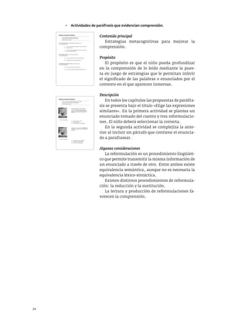 24
• Actividades de paráfrasis que evidencian comprensión.
Contenido principal
Estrategias metacognitivas para mejorar la
comprensión.
Propósito
El propósito es que el niño pueda profundizar
en la comprensión de lo leído mediante la pues-
ta en juego de estrategias que le permitan inferir
el significado de las palabras o enunciados por el
contexto en el que aparecen inmersas.
Descripción
En todos los capítulos las propuestas de paráfra-
sis se presenta bajo el título «Elige las expresiones
similares». En la primera actividad se plantea un
enunciado tomado del cuento y tres reformulacio-
nes. El niño deberá seleccionar la correcta.
En la segunda actividad se complejiza la ante-
rior al incluir un párrafo que contiene el enuncia-
do a parafrasear.
Algunas consideraciones
La reformulación es un procedimiento lingüísti-
co que permite transmitir la misma información de
un enunciado a través de otro. Entre ambos existe
equivalencia semántica, aunque no es necesaria la
equivalencia léxico-sintáctica.
Existen distintos procedimientos de reformula-
ción: la reducción y la sustitución.
La lectura y producción de reformulaciones fa-
vorecen la comprensión.
c. A una distancia prudencial, empiezan a trinar de nuevo.
Es lo mismo que decir:
5. Elige las expresiones similares
• Lee en voz alta los siguientes enunciados.
• Presta atención a las expresiones destacadas.
• Marca la opción correcta.
a. Y, con el corazón a cien, huyen volando de un lado para otro.
Es lo mismo que decir:
Con el corazón latiendo rapidísimo, huyen volando de un
lado para el otro.
Con el corazón dando golpes de cien en cien, huyen vola-
ndo de un lado para el otro.
Con su mejor actitud, Cuervo se acerca hasta ellos.
Desganado, Cuervo se acerca hasta ellos.
Muy cerca, empiezan a trinar de nuevo.
Ni muy cerca ni muy lejos, empiezan a trinar de nuevo.
b. Con su mejor sonrisa, Cuervo se acerca hasta ellos.
Es lo mismo que decir:
5. Elige las expresiones similares
• Lee en voz alta los siguientes fragmentos del cuento.
• Presta atención a las expresiones destacadas.
• Marca la opción correcta.
Es lo mismo que decir:
El cartero regresa a casa muy nervioso.
Es la primera vez que recibe una carta.
El viejo cartero tiene un fuerte nudo en la
garganta y sus ojos se llenan de lágrimas.
tiene apretada la corbata
está emocionado
tiene algo adentro de la garganta
Es lo mismo que decir:
De repente, suena el timbre. Su sonido está
oxidado, es la primera vez que alguien llama
a su puerta.
su sonido es musical y agradable
su sonido es claro y vibrante
su sonido es débil y apagado
 