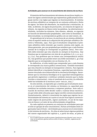 26
Actividades para avanzar en el conocimiento del sistema de escritura
El dominio del funcionamiento del sistema de escritura implica co-
nocer los signos convencionales que representan gráficamente el len-
guaje escrito y las reglas que regulan su funcionamiento. El sistema
de escritura alfabético se compone de un conjunto arbitrario y finito
de signos: las letras del abecedario, las mayúsculas y minúsculas, la
tilde, la diéresis, los signos de puntuación, un conjunto de signos au-
xiliares, los espacios en blanco entre las palabras, las abreviaciones y
símbolos, incluidos los números. Este sistema, además, se organiza
en función de determinadas propiedades, tales como la linealidad, la
direccionalidad, la correspondencia gráfica con un valor sonoro, etc.
El aprendizaje de la lectura y la escritura de un sistema alfabético
como el español reside en la adquisición del principio alfabético (Fe-
rreiro y Teberosky, 1991). Para que el estudiante comprenda el prin-
cipio alfabético debe entender que nuestro sistema está regido, en
líneas generales, por una propiedad que establece que a cada fonema
(sonido de la lengua) le corresponde un grafema (letra). Pero tam-
bién debe entender que esta relación no siempre es biunívoca. Hay
fonemas que se representan con más de un grafema (v,b; c,s,z; g,j;
y,i; ll,y), hay grafemas que no tienen una correspondencia sonora
(h), hay grafemas que pueden tener una doble sonoridad (c, g) y hay
dígrafos que se corresponden con un fonema (ch, ll).
En definitiva, el niño tendrá que comprender que a cada fonema
le corresponde una marca gráfica convencional. También entenderá
que esta relación no siempre es transparente y directa. Para lograrlo
deberá identificar y manipular fonemas, capacidad que está directa-
mente vinculada con el desarrollo de la conciencia fonológica. Recor-
demos que la conciencia fonológica es la capacidad metalingüística
que permite segmentar y combinar unidades menores que la sílaba
(vocales y consonantes), como el resultado de la acción y la reflexión
sobre las unidades de la escritura (anep- prolee, 2015 ).1
En este sentido, es esperable que a medida que el estudiante avan-
ce en el conocimiento del sistema se fortalezca su capacidad para
combinar las unidades menores y componer palabras. Ante cada si-
tuación de escritura debe decidir cuáles y cuántas letras necesita y
en qué orden debe ubicarlas para lograr escribir convencionalmente.
Paulatinamente, deberá ir conociendo las reglas que regulan las ar-
bitrariedades del sistema en cuanto al uso de otros signos convencio-
nales (signos de puntuación, signos auxiliares), el uso de los espa-
cios en blanco y al valor de las arbitrariedades ortográficas.
En cada capítulo se presenta un conjunto de actividades para que
el niño se apropie de este conocimiento. Dichas actividades están or-
ganizadas bajo el título: «Actividades para avanzar en el conocimien-
to del sistema de escritura». En ellas se seleccionan algunas palabras
del cuento organizador del capítulo y, a partir de estas, se pone al
1 En el Cuaderno para leer y escribir en primero. Especificaciones para el docente (anep–prolee,
2015) se encuentran aportes teóricos sobre el tema y, también, sugerencias de
actividades.
 