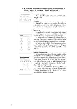 28
• Actividades de reconocimiento y manipulación de unidades menores a la
palabra. Composición de palabras a partir de letras y sílabas.
Contenido principal
Uso del sistema de escritura: relación fone-
ma-grafema.
Propósito
El propósito es que el niño escriba el nombre de
personajes a partir de las unidades menores a la pa-
labra (sílaba y letras) que aparecen desordenadas.
Descripción
En la primera actividad el niño manipula sílabas
y compone palabras tomadas del cuento Cocodrilo se
enamora. Luego, las escribe debajo de la imagen.
En la segunda actividad trabaja con letras que se
entregan desordenadas para componer el nombre
de algunos personajes del cuento Cartas en el bosque.
En la tercera actividad el niño, de un conjunto
arbitrario de sílabas, selecciona la que necesita para
escribir correctamente las palabras tomadas de un
cuento.
Algunas consideraciones
Es aconsejable que antes de que el niño realice
la actividad en su cuaderno se establezca una ins-
tancia de conversación sobre estas palabras. Se su-
giere que el maestro las escriba con letra grande,
que el niño las escriba al dictado o autodictado y
que, luego, realice las mismas actividades con le-
tras móviles (Armapalabras).
Al escribir, la oralización de las palabras y la
vinculación del fonema con el grafema correspon-
diente le permitirá ir construyendo el principio al-
fabético que regula el sistema.
B. Actividades para avanzar en el conocimiento
del sistema de escritura
1. Escribe palabras
• Completa las palabras con las sílabas que faltan para saber qué necesita
el cartero para realizar su trabajo.
———TAS
BOS CI SO CAR ZÓN TA
———QUE
——BRES
BI——CLE—— BU———
2. Ordena letras
• Para saber el nombre del personaje ordena las letras sobre la línea.
.......................................................
.......................................................
.......................................................
.......................................................
.......................................................
S
A
A
Ó
I
R
R
L
O
N
E
I
Z
I
L
T
A
I
U
P
A
R
M
A
L
T
R
R
O
O
D
G
2. Arma palabras
• Ordena las sílabas para armar los nombres de los animales que conoce
Cocodrilo en el hospital.
RA TO VÍ GA GA
NA BO LLI
....................................................... ....................................................... .......................................................
 