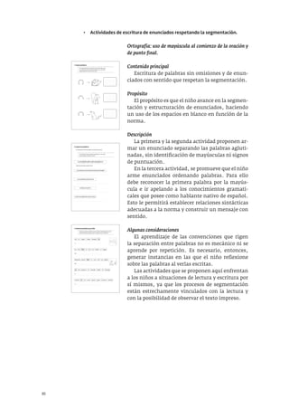 30
• Actividades de escritura de enunciados respetando la segmentación.
Ortografía: uso de mayúscula al comienzo de la oración y
de punto final.
Contenido principal
Escritura de palabras sin omisiones y de enun-
ciados con sentido que respetan la segmentación.
Propósito
El propósito es que el niño avance en la segmen-
tación y estructuración de enunciados, haciendo
un uso de los espacios en blanco en función de la
norma.
Descripción
La primera y la segunda actividad proponen ar-
mar un enunciado separando las palabras agluti-
nadas, sin identificación de mayúsculas ni signos
de puntuación.
En la tercera actividad, se promueve que el niño
arme enunciados ordenando palabras. Para ello
debe reconocer la primera palabra por la mayús-
cula e ir apelando a los conocimientos gramati-
cales que posee como hablante nativo de español.
Esto le permitirá establecer relaciones sintácticas
adecuadas a la norma y construir un mensaje con
sentido.
Algunas consideraciones
El aprendizaje de las convenciones que rigen
la separación entre palabras no es mecánico ni se
aprende por repetición. Es necesario, entonces,
generar instancias en las que el niño reflexione
sobre las palabras al verlas escritas.
Las actividades que se proponen aquí enfrentan
a los niños a situaciones de lectura y escritura por
sí mismos, ya que los procesos de segmentación
están estrechamente vinculados con la lectura y
con la posibilidad de observar el texto impreso.
5. Ordena las palabras y escribe
• Escribe en orden las palabras para recordar las estrategias que usa la
familia de Fabio para lograr que se comporte como un perrito.
le
tira con
con
unos guau guau sonoros saluda
los su gatos
ladra
Max
Fabio familia
familia
Fabio
Fabio barriga
jugar
la
a
a
a
al
de
se
la
la lo
la
de le
descubre perro
mamá
acaricia
Max
La ...............................................................................................................
La ...............................................................................................................
.....................................................................................................................
Max ...........................................................................................................
.....................................................................................................................
Max ...........................................................................................................
.....................................................................................................................
La ...............................................................................................................
.....................................................................................................................
.............................................................................
6. Separa las palabras
La computadora tenía un problema y escribió todo junto.
• Lee cada enunciado y separa las palabras con una rayita.
• Luego cópialo y colócale el punto.
AFUERASEOÍANPASOSSOBRELANIEVE
LOSANIMALESVIERONPASARUNASOMBRA
LASSOMBRASSEMOVÍAN
SONÓLAPUERTA
OSOFUEAABRIRMUYDECIDIDO
Afuera se oían pasos sobre la nieve.
.........................................................................................................................................
.........................................................................................................................................
.........................................................................................................................................
.........................................................................................................................................
3. Separa palabras
• La computadora tenía un problema y escribió todo junto.
• Lee cada enunciado y separa las palabras con una rayita.
• Luego cópialos y coloca el punto final.
.........................................
.........................................
.........................................
.........................................
.........................................
.........................................
.........................................
.........................................
.........................................
.........................................
.........................................
.........................................
D
I
S
CU
L
P
AELPI
N
C
H
A
Z
O
N
O
S
EPREO
C
U
P
E
N
O
P
U
EDODO
R
M
I
R
 