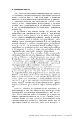 Actividades de lectura y escritura en entornos familiares y comunitarios / Primera parte |31
Actividades de producción
El concepto de escritura que subyace a esta propuesta está presente
en el documento Pautas sobre tipos lectores y escritores en español como primera
lengua (anep–prolee, 2016). En él se la define, desde una perspectiva
sociohistórica, como un sistema de representación que se materiali-
za a través de un código que, en el caso del español, es alfabético. Las
prácticas lectoras y escritoras están determinadas por el momento
histórico y la circunstancia social en las que se inscriben. En función
de esto, quien escribe establece un vínculo particular y personal con
lo que escribe.
Las actividades en este apartado apuntan esencialmente a la
producción textual entendida, según el modelo de Flower y Hayes
(1996), como un proceso recursivo en el que quien escribe transita
por tres momentos: planificación, redacción y revisión de lo escrito.
La planificación sucede al inicio del proceso de redacción y suele
señalarse como el momento más importante de la escritura. En esa
instancia, el escritor se posiciona y toma decisiones en relación con
lo que va a escribir y con la manera en la que lo va a hacer. Así, en-
tran en juego una serie de subprocesos, como la generación de ideas,
la determinación de objetivos de mayor y menor implicancia, y la
organización de los componentes textuales y extratextuales.
En cada capítulo de este libro, se introduce al niño en el proceso de
planificación. Para ello se retoma algún aspecto del cuento leído que
habilita actividades de producción escrita, tal como pueden ser la
descripción del personaje, la planificación de estrategias para resol-
ver el conflicto, la escritura que permite llenar huecos informativos,
entre otros. Esta primera actividad actúa de borrador y le permite al
niño la generación de ideas que utilizará posteriormente.
El proceso de traducción o puesta en texto implica convertir ideas
esquemáticas en un texto continuo en el que el escritor pone en jue-
go conocimientos genéricos, sintácticos, léxicos e, incluso, motri-
ces. La puesta en texto, en la propuesta que aquí se presenta, tiene
distintos niveles de dificultad que van desde completar espacios en
blanco para escribir una carta, un plan, un cartel, hasta escribir una
historia a partir de un cortometraje. La complejidad de la puesta en
texto reside en que el niño debe entender que escribir no es trans-
cribir la oralidad. Para ello, el maestro le irá mostrando los aspectos
propios de la escritura que se ponen en juego al momento de produ-
cir.
En cuanto a la revisión, es importante que este momento sea di-
mensionado por el niño como un recurso fundamental que utiliza
un buen escritor para obtener un producto de calidad. Será una ins-
tancia compartida entre el docente y el niño en la que se pondrán en
juego dos aspectos fundamentales. Por un lado, la revisión y valora-
ción de los aspectos vinculados al contenido, mediante instancias en
las que se comparará lo escrito con lo planificado. Por otro lado, los
aspectos relacionados con la revisión y corrección de la ortografía y
 